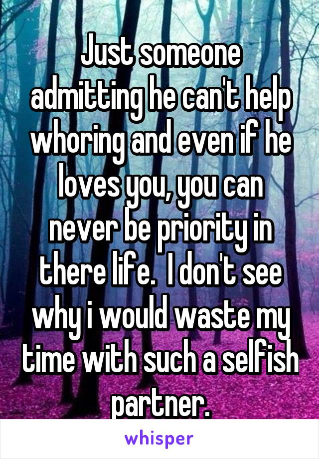 Just someone admitting he can't help whoring and even if he loves you, you can never be priority in there life.  I don't see why i would waste my time with such a selfish partner.