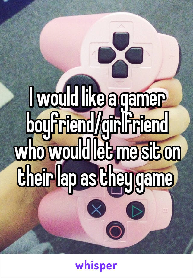 I would like a gamer boyfriend/girlfriend who would let me sit on their lap as they game 