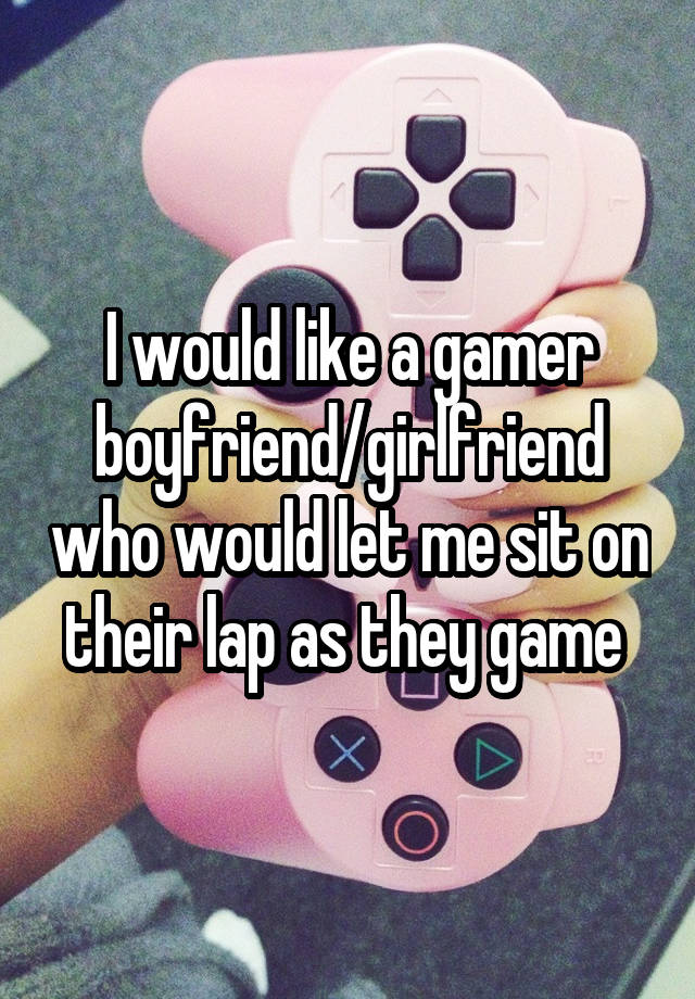 I would like a gamer boyfriend/girlfriend who would let me sit on their lap as they game 