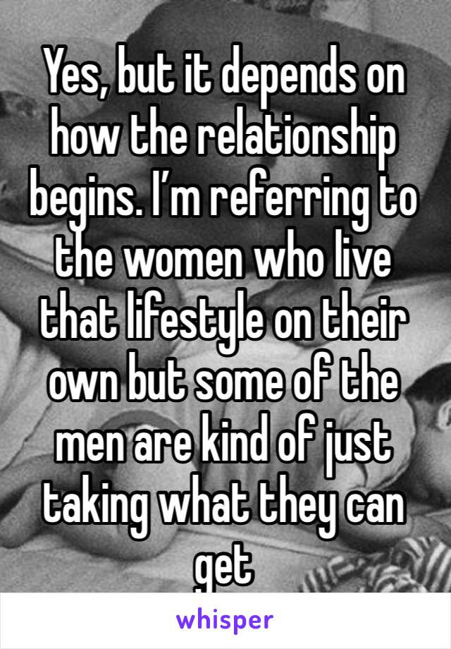 Yes, but it depends on how the relationship begins. I’m referring to the women who live that lifestyle on their own but some of the men are kind of just taking what they can get