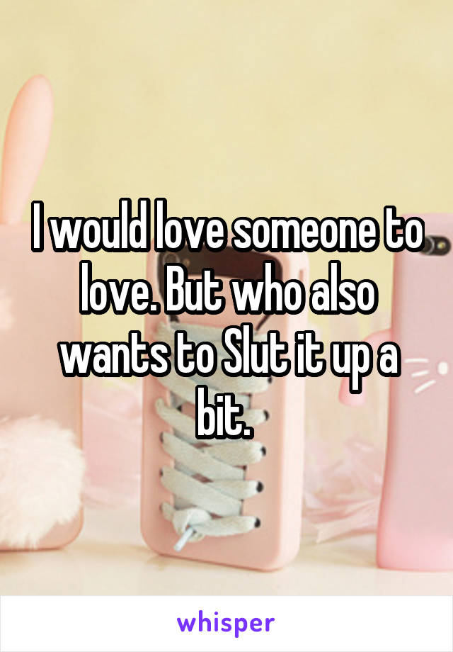 I would love someone to love. But who also wants to Slut it up a bit. 