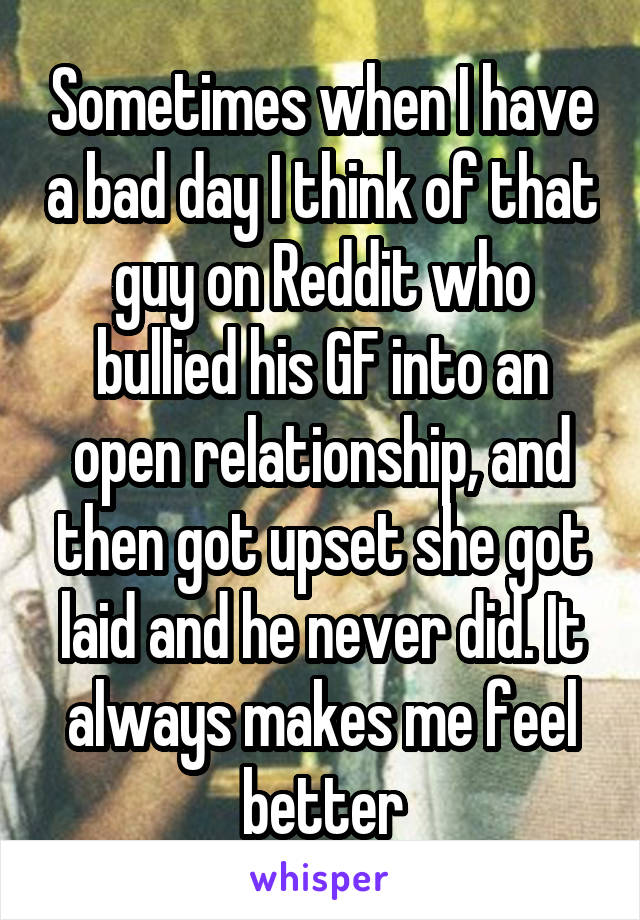 Sometimes when I have a bad day I think of that guy on Reddit who bullied his GF into an open relationship, and then got upset she got laid and he never did. It always makes me feel better