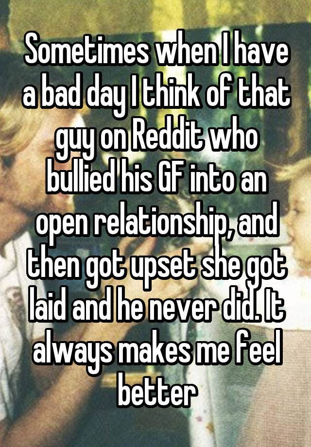 Sometimes when I have a bad day I think of that guy on Reddit who bullied his GF into an open relationship, and then got upset she got laid and he never did. It always makes me feel better