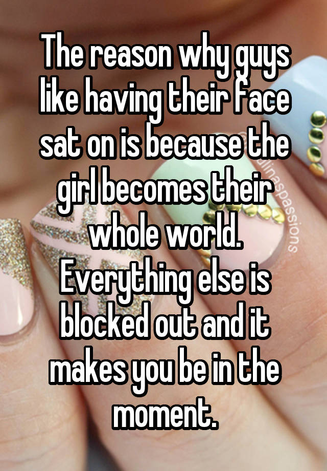 The reason why guys like having their face sat on is because the girl becomes their whole world. Everything else is blocked out and it makes you be in the moment.