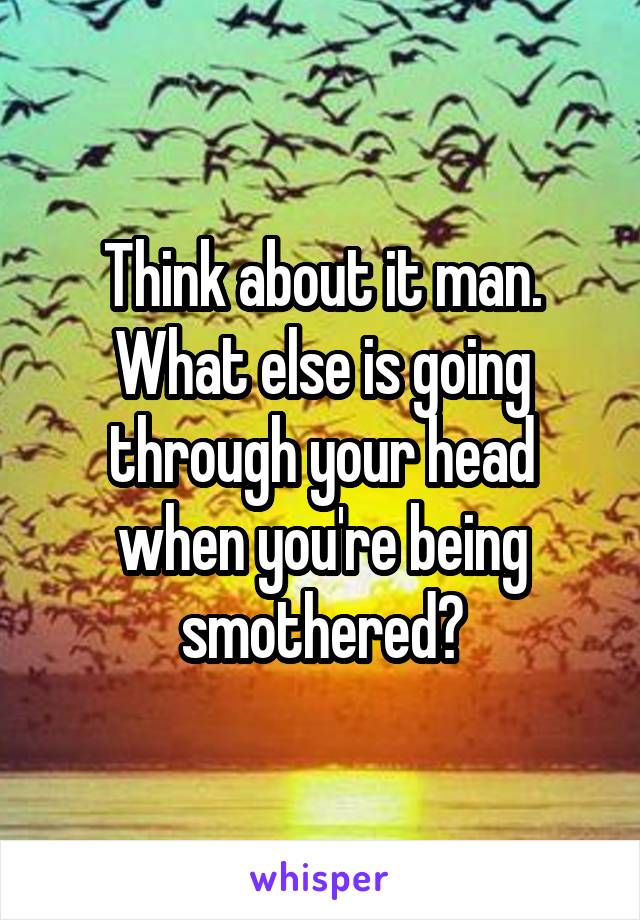 Think about it man. What else is going through your head when you're being smothered?