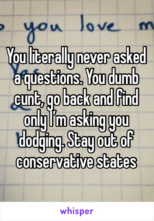 You literally never asked a questions. You dumb cunt, go back and find only I’m asking you dodging. Stay out of conservative states 