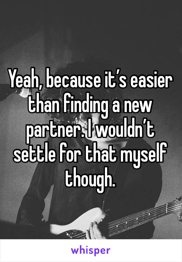 Yeah, because it’s easier than finding a new partner. I wouldn’t settle for that myself though. 