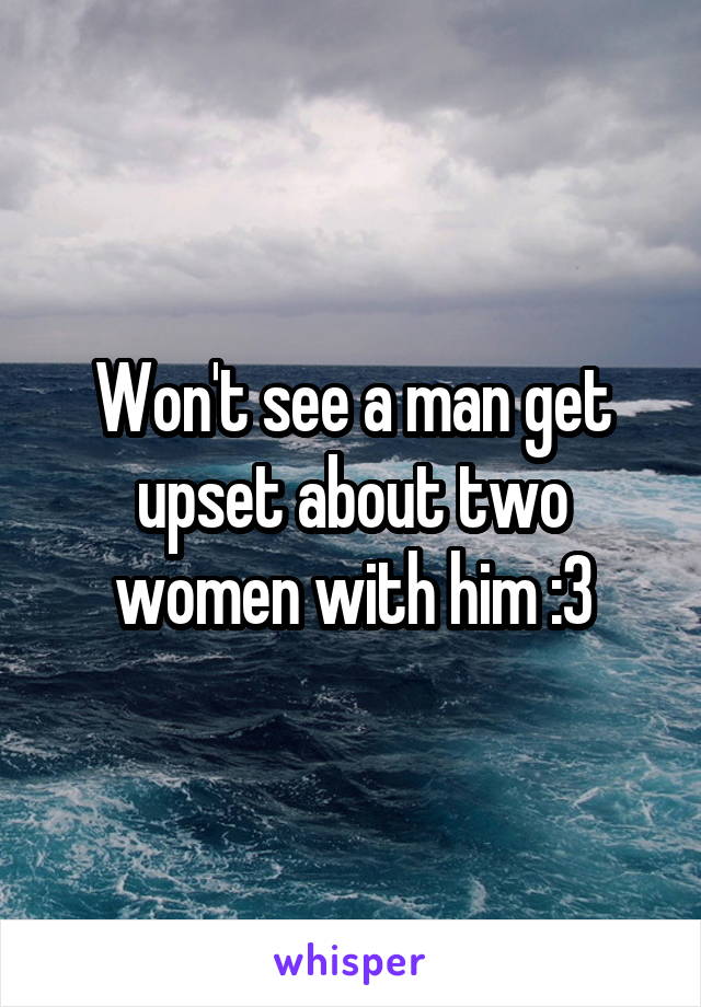 Won't see a man get upset about two women with him :3