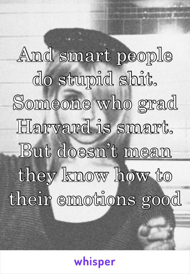 And smart people do stupid shit. Someone who grad Harvard is smart. But doesn’t mean they know how to their emotions good