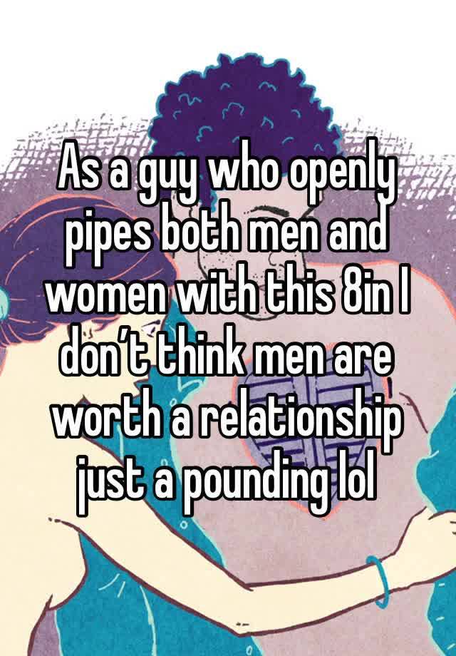 As a guy who openly pipes both men and women with this 8in I don’t think men are worth a relationship just a pounding lol