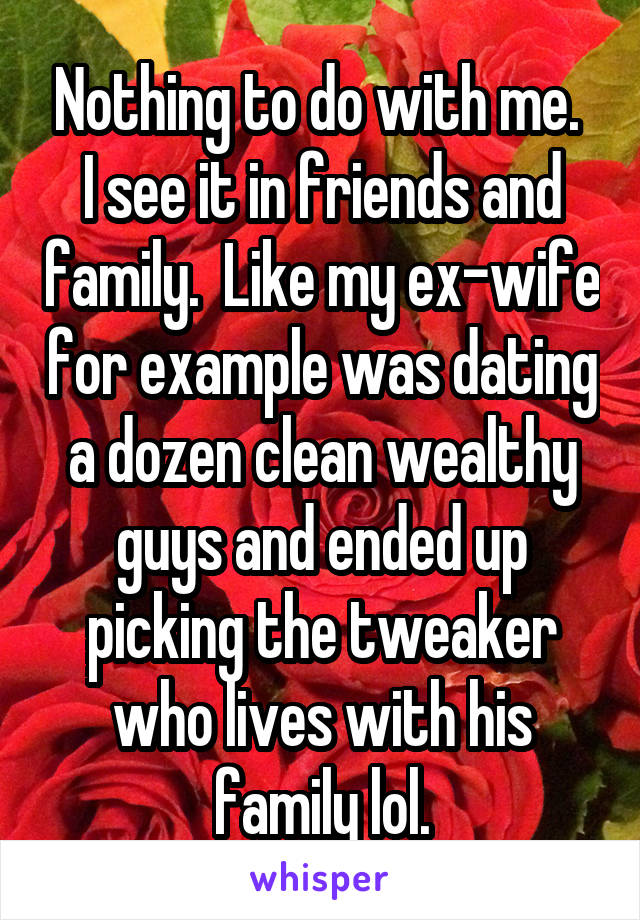 Nothing to do with me.  I see it in friends and family.  Like my ex-wife for example was dating a dozen clean wealthy guys and ended up picking the tweaker who lives with his family lol.