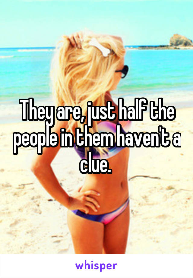 They are, just half the people in them haven't a clue. 