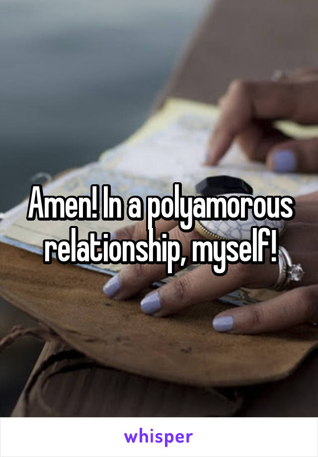 Amen! In a polyamorous relationship, myself!