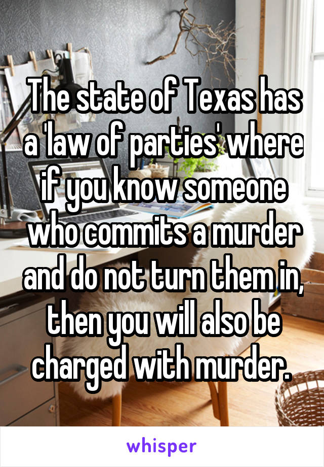The state of Texas has a 'law of parties' where if you know someone who commits a murder and do not turn them in, then you will also be charged with murder. 