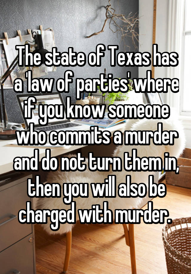 The state of Texas has a 'law of parties' where if you know someone who commits a murder and do not turn them in, then you will also be charged with murder. 