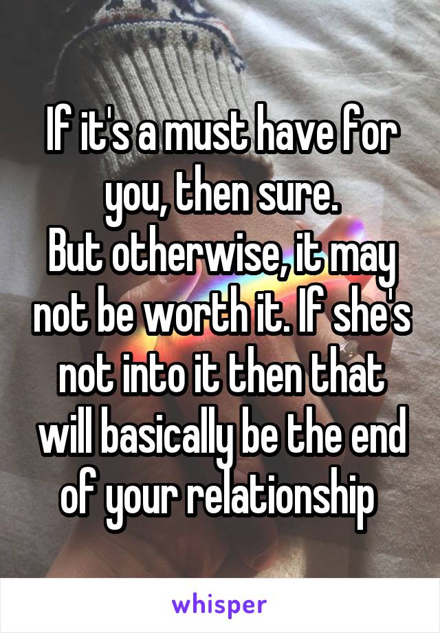 If it's a must have for you, then sure.
But otherwise, it may not be worth it. If she's not into it then that will basically be the end of your relationship 