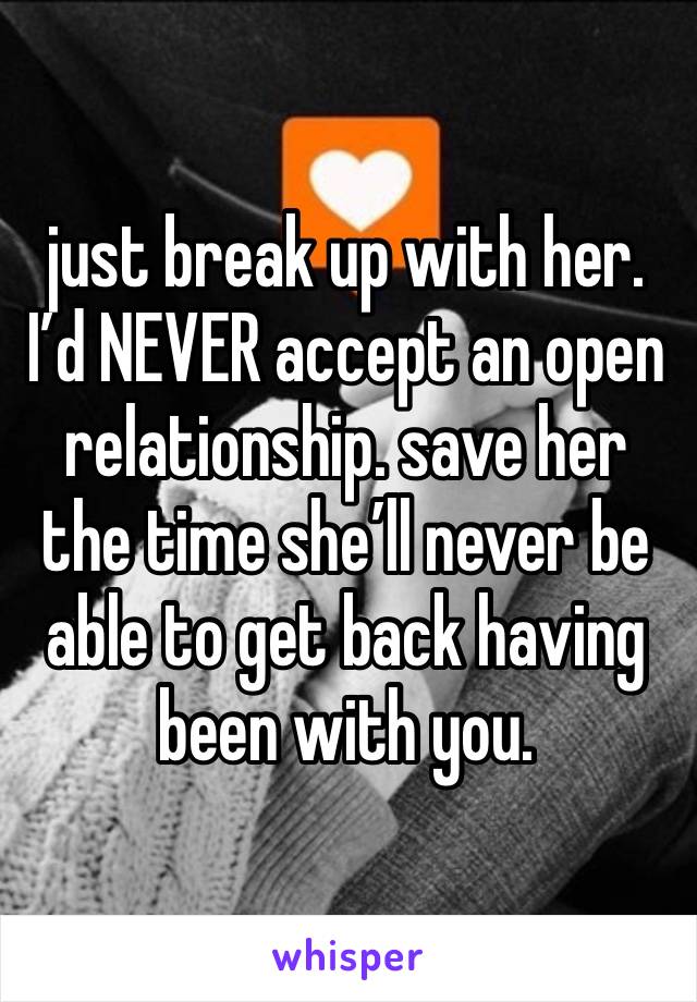 just break up with her. I’d NEVER accept an open relationship. save her the time she’ll never be able to get back having been with you.