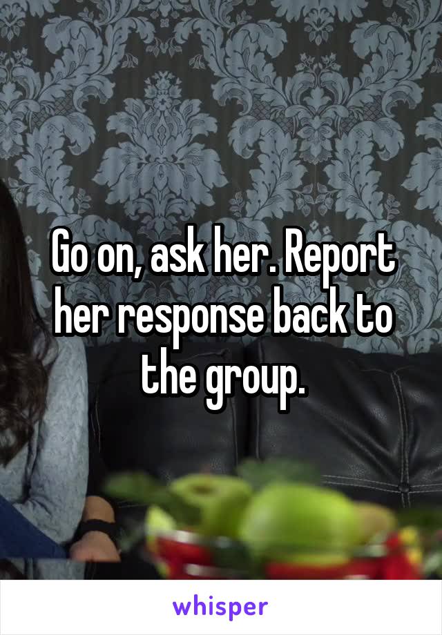 Go on, ask her. Report her response back to the group.