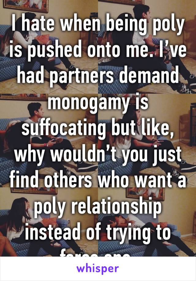 I hate when being poly is pushed onto me. I’ve had partners demand monogamy is suffocating but like, why wouldn’t you just find others who want a poly relationship instead of trying to force one.