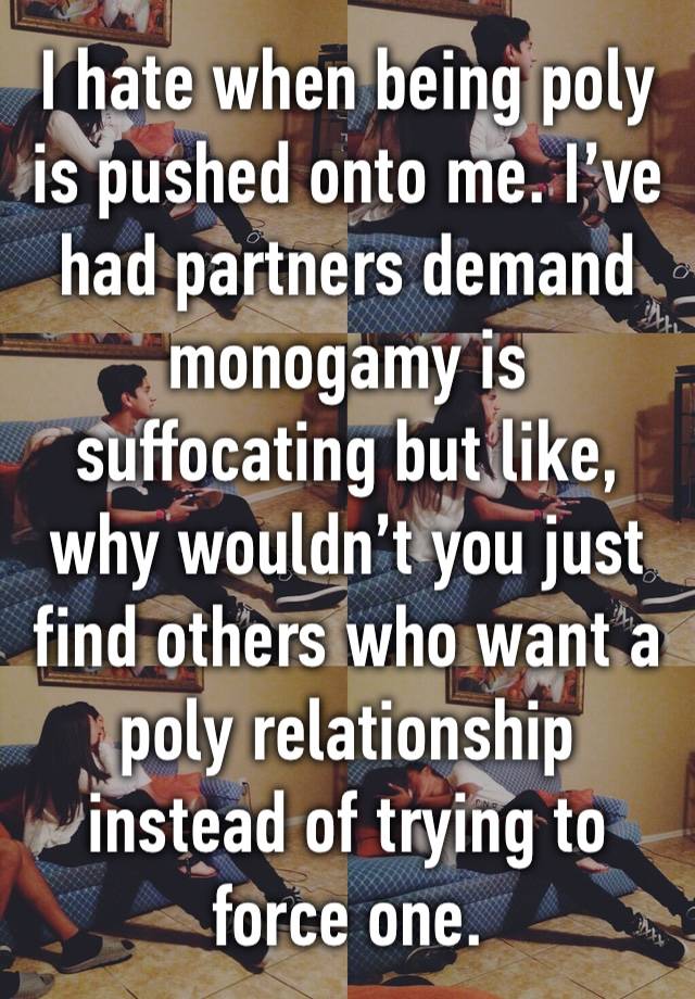 I hate when being poly is pushed onto me. I’ve had partners demand monogamy is suffocating but like, why wouldn’t you just find others who want a poly relationship instead of trying to force one.