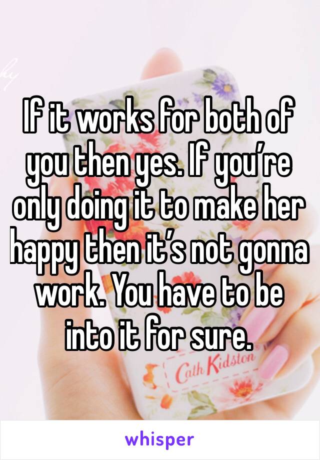 If it works for both of you then yes. If you’re only doing it to make her happy then it’s not gonna work. You have to be into it for sure. 