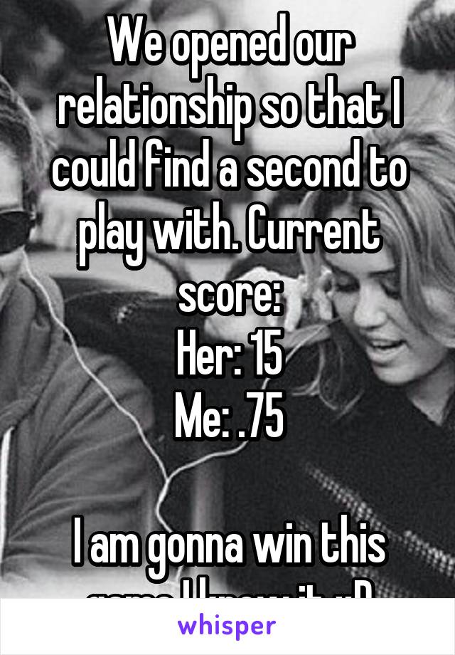 We opened our relationship so that I could find a second to play with. Current score:
Her: 15
Me: .75

I am gonna win this game I know it xD