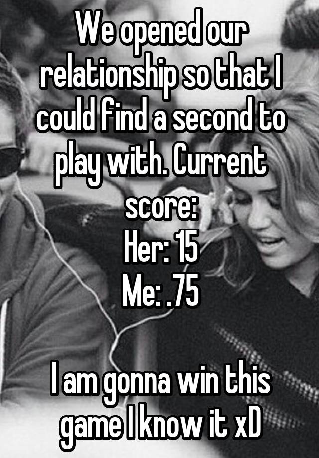 We opened our relationship so that I could find a second to play with. Current score:
Her: 15
Me: .75

I am gonna win this game I know it xD