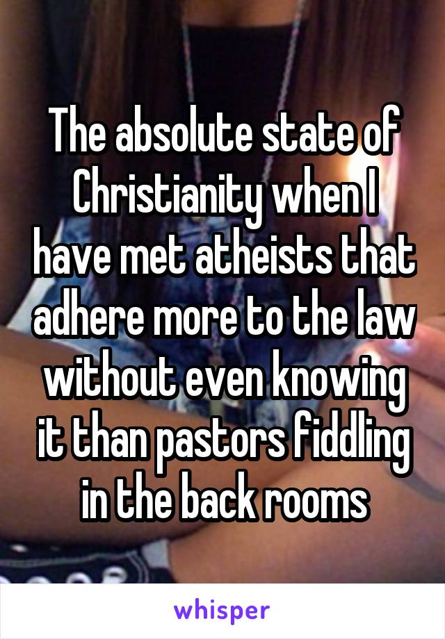 The absolute state of Christianity when I have met atheists that adhere more to the law without even knowing it than pastors fiddling in the back rooms