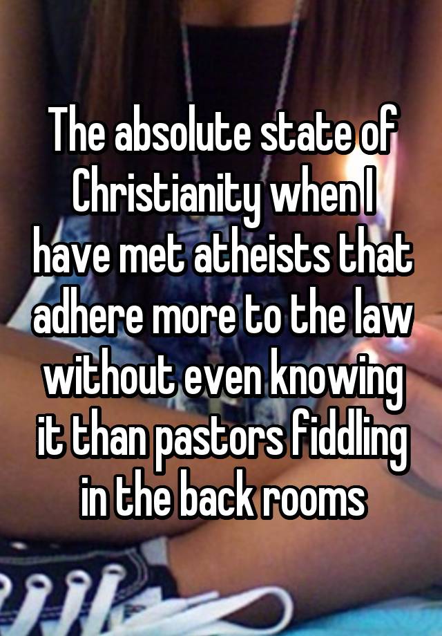 The absolute state of Christianity when I have met atheists that adhere more to the law without even knowing it than pastors fiddling in the back rooms