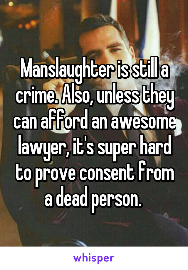 Manslaughter is still a crime. Also, unless they can afford an awesome lawyer, it's super hard to prove consent from a dead person. 