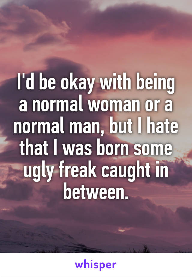 I'd be okay with being a normal woman or a normal man, but I hate that I was born some ugly freak caught in between.