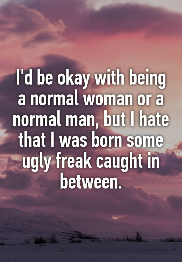 I'd be okay with being a normal woman or a normal man, but I hate that I was born some ugly freak caught in between.