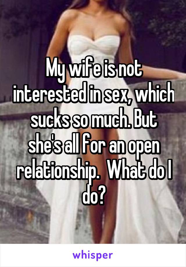 My wife is not interested in sex, which sucks so much. But she's all for an open relationship.  What do I do?