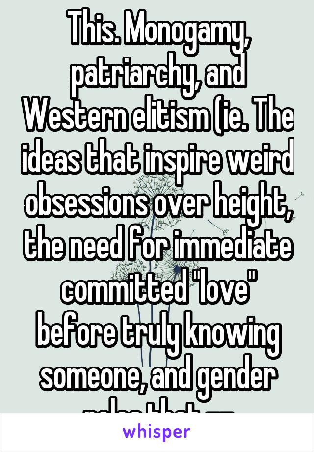 This. Monogamy, patriarchy, and Western elitism (ie. The ideas that inspire weird obsessions over height, the need for immediate committed "love" before truly knowing someone, and gender roles that --