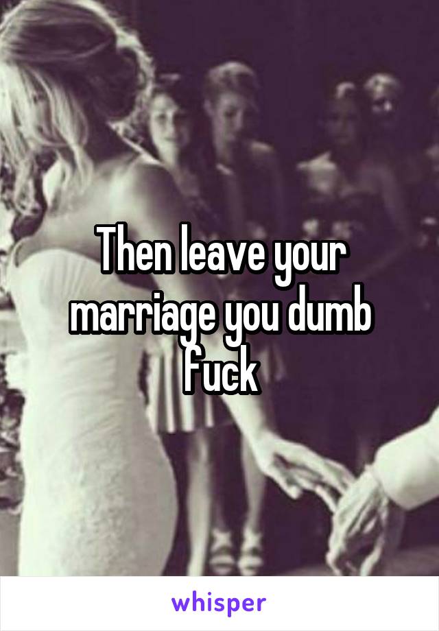 Then leave your marriage you dumb fuck