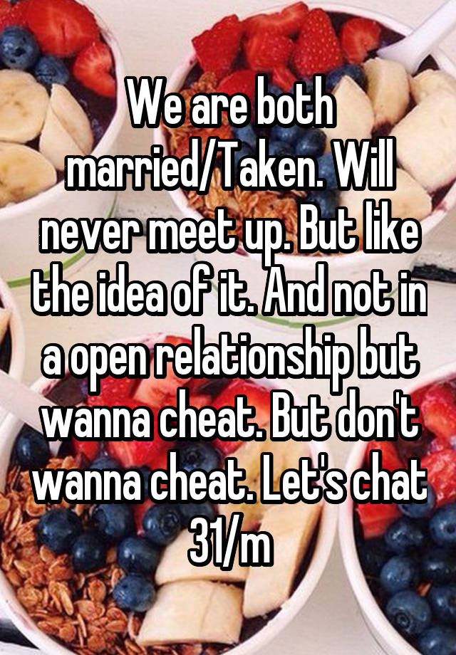 We are both married/Taken. Will never meet up. But like the idea of it. And not in a open relationship but wanna cheat. But don't wanna cheat. Let's chat 31/m