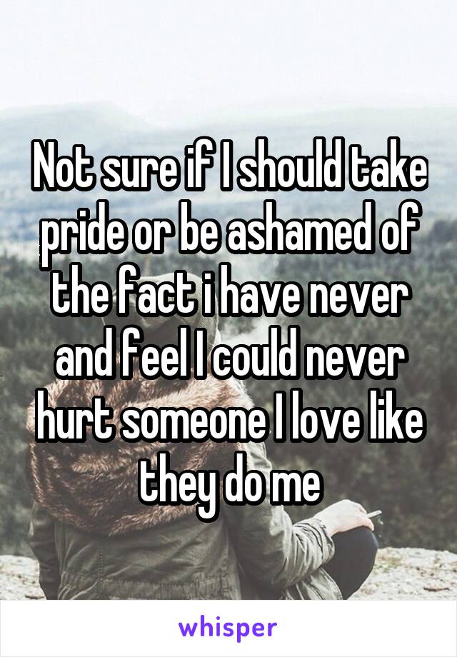 Not sure if I should take pride or be ashamed of the fact i have never and feel I could never hurt someone I love like they do me