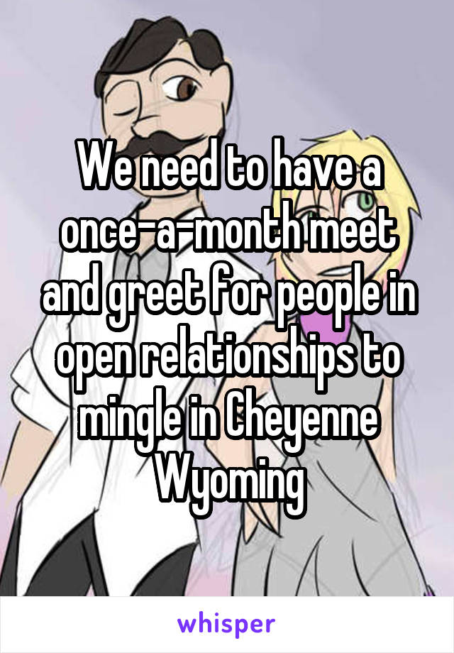 We need to have a once-a-month meet and greet for people in open relationships to mingle in Cheyenne Wyoming