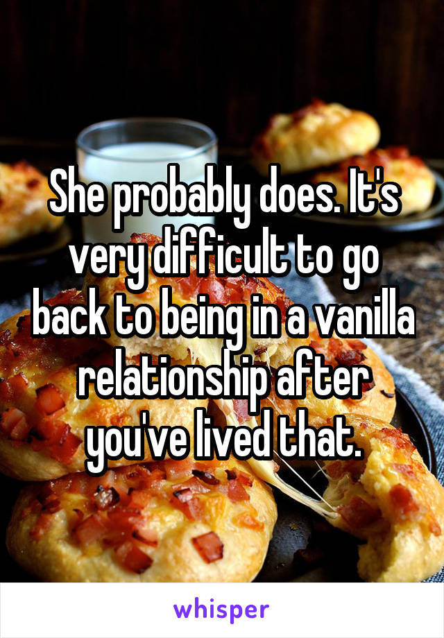 She probably does. It's very difficult to go back to being in a vanilla relationship after you've lived that.