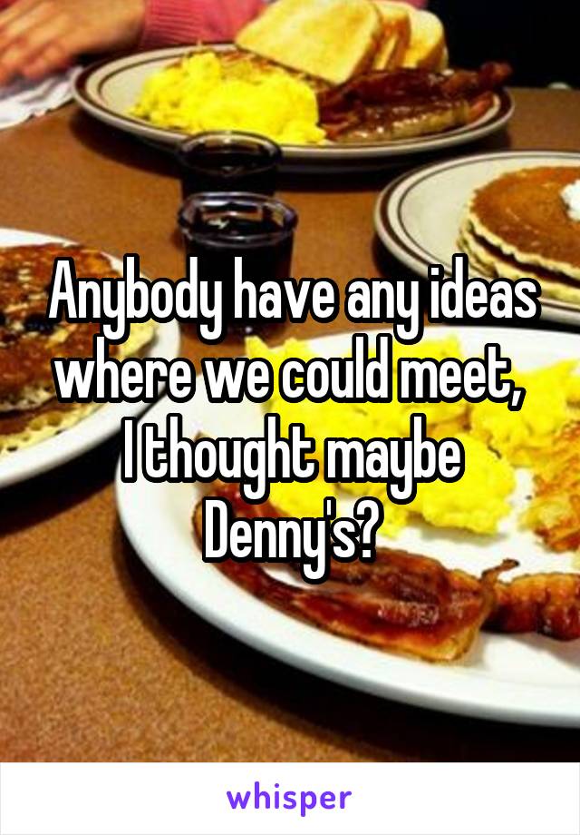 Anybody have any ideas where we could meet, 
I thought maybe Denny's?