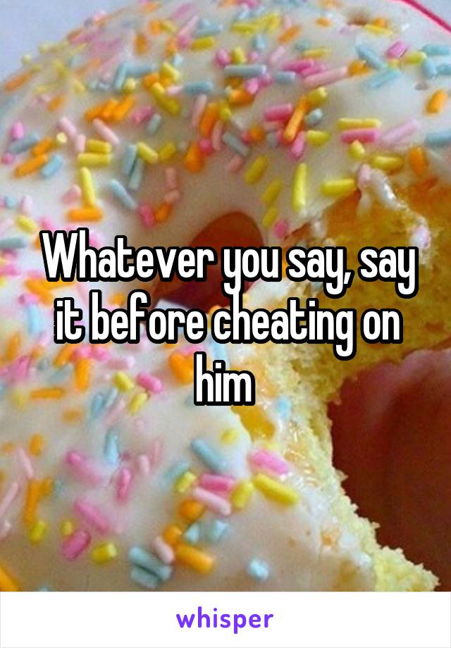 Whatever you say, say it before cheating on him 