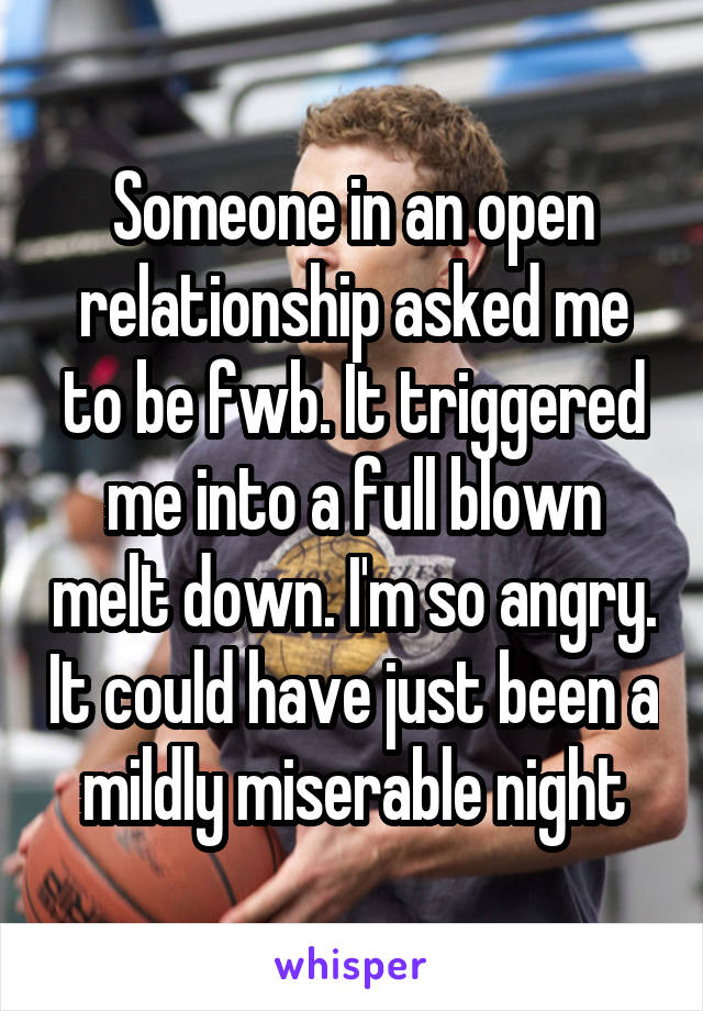 Someone in an open relationship asked me to be fwb. It triggered me into a full blown melt down. I'm so angry. It could have just been a mildly miserable night