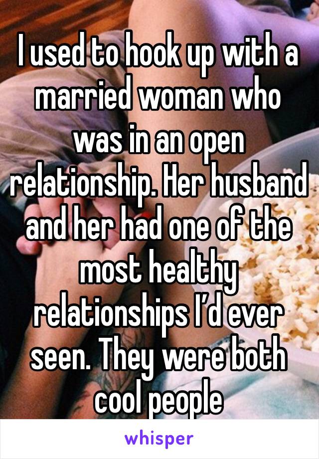 I used to hook up with a married woman who was in an open relationship. Her husband and her had one of the most healthy relationships I’d ever seen. They were both cool people