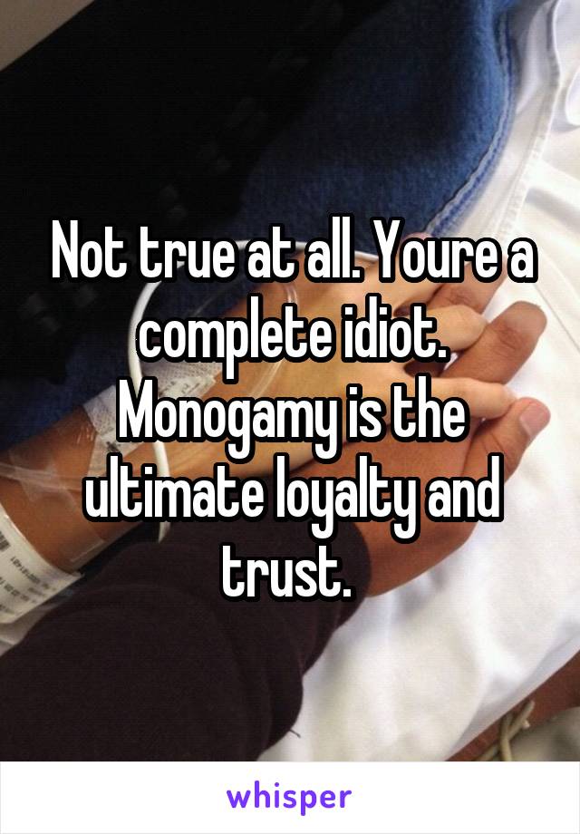 Not true at all. Youre a complete idiot. Monogamy is the ultimate loyalty and trust. 