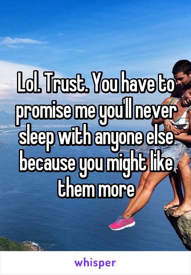 Lol. Trust. You have to promise me you'll never sleep with anyone else because you might like them more