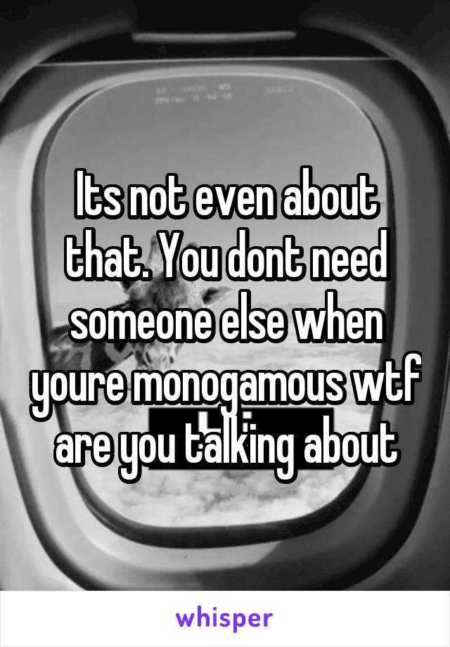 Its not even about that. You dont need someone else when youre monogamous wtf are you talking about