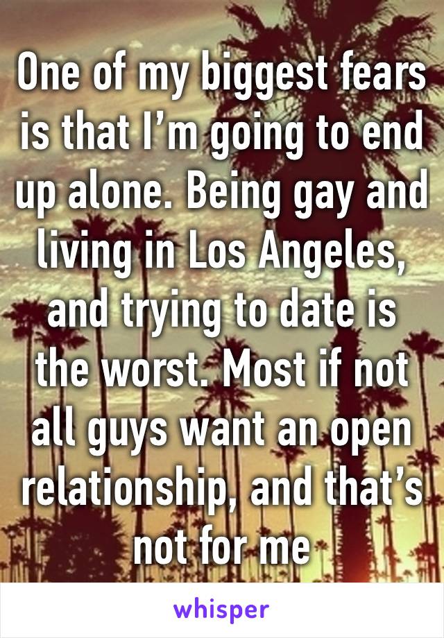 One of my biggest fears is that I’m going to end up alone. Being gay and living in Los Angeles, and trying to date is the worst. Most if not all guys want an open relationship, and that’s not for me