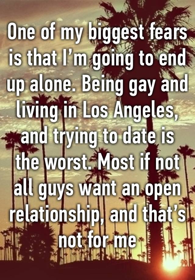 One of my biggest fears is that I’m going to end up alone. Being gay and living in Los Angeles, and trying to date is the worst. Most if not all guys want an open relationship, and that’s not for me