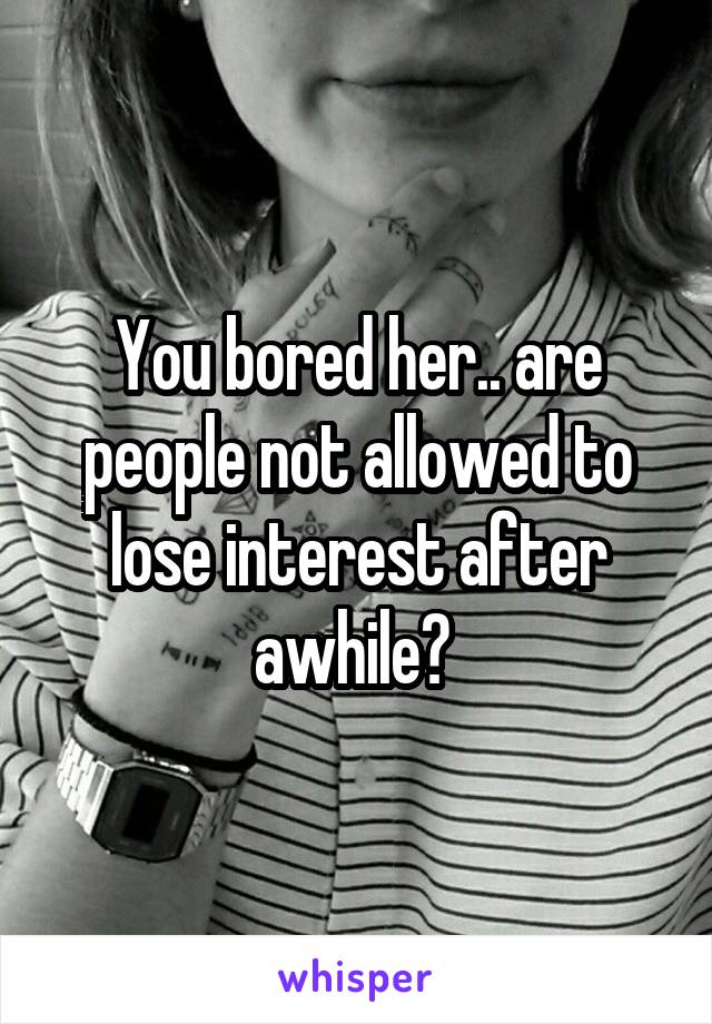 You bored her.. are people not allowed to lose interest after awhile? 