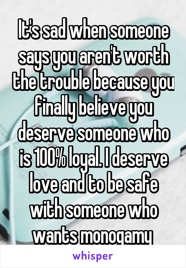 It's sad when someone says you aren't worth the trouble because you finally believe you deserve someone who is 100% loyal. I deserve love and to be safe with someone who wants monogamy 